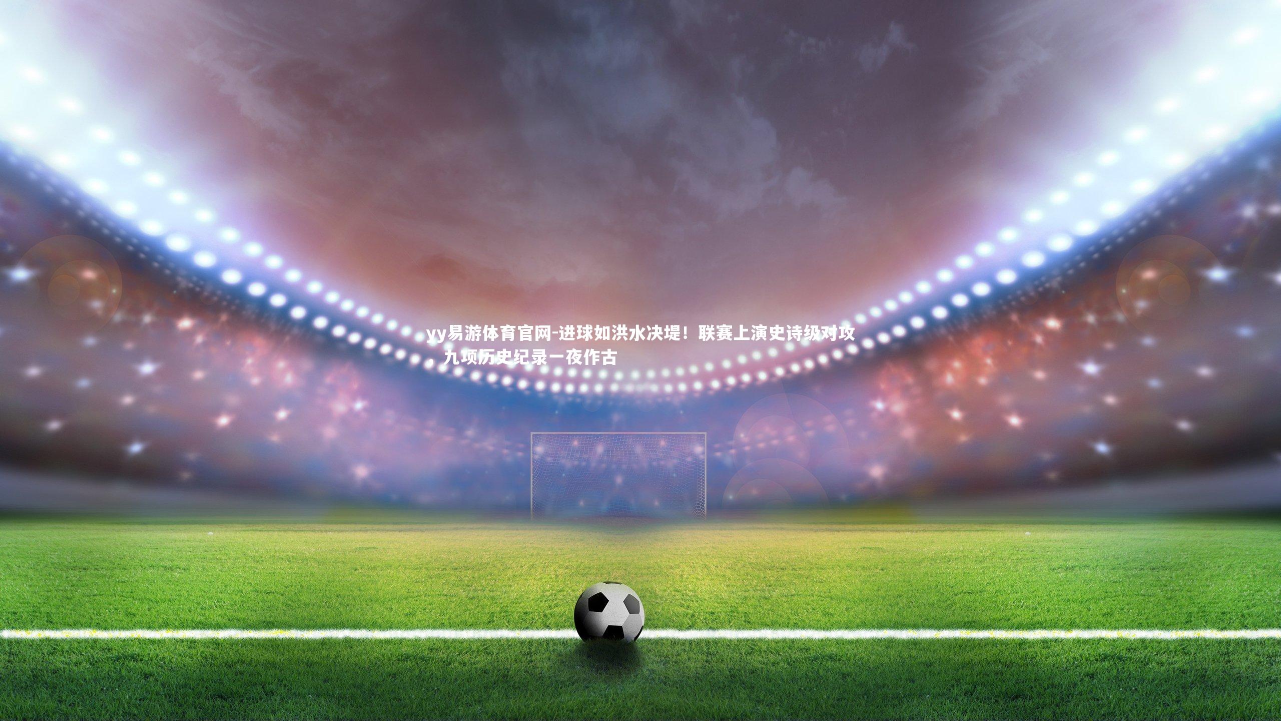 进球如洪水决堤！联赛上演史诗级对攻，九项历史纪录一夜作古