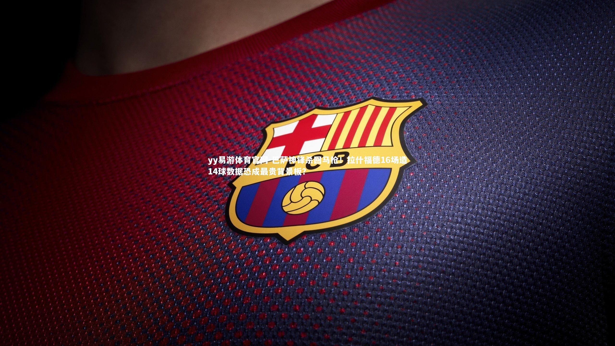 巴萨神锋杀回马枪！拉什福德16场造14球数据恐成最贵背景板？